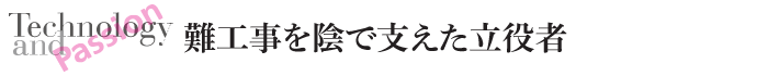 Technology and Passion　難工事を陰で支えた立役者