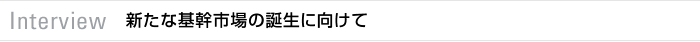 Interview　新たな基幹市場の誕生に向けて