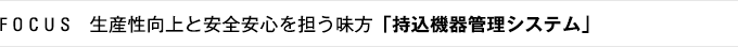 FOCUS　生産性向上と安全安心を担う味方「持込機器管理システム」