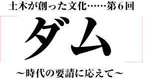 土木が創った文化「ダム」～時代の要請の応えて～