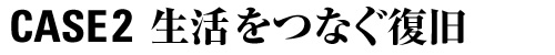 CASE 2 生活をつなぐ復旧