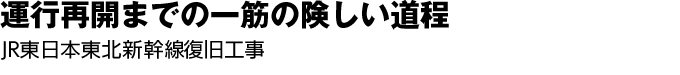 運行再開までの一筋の険しい道程　JR東日本東北新幹線復旧工事