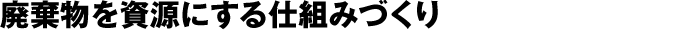 廃棄物を資源にする仕組みづくり