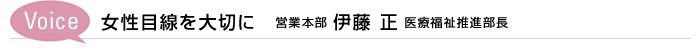 Voice　女性目線を大切に　営業本部 伊藤 正 医療福祉推進部長