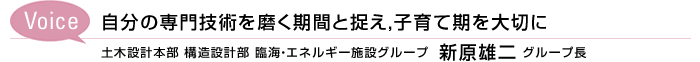 Voice　自分の専門技術を磨く期間と捉え，子育て期を大切に　土木設計本部 構造設計部 臨海・エネルギー施設グループ 
新原雄二 グループ長