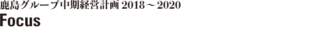 鹿島グループ中期経営計画2018～2020　Focus