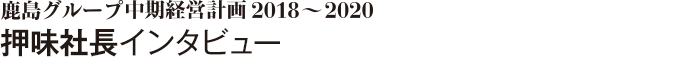 鹿島グループ中期経営計画2018～2020　押味社長インタビュー