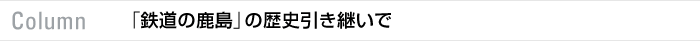 Column 「鉄道の鹿島」の歴史引き継いで