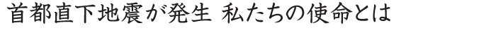 首都直下地震が発生　私たちの使命とは