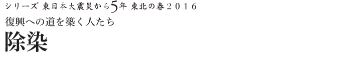 シリーズ 東日本大震災から5年　東北の春2016　復興への道を築く人たち　除染