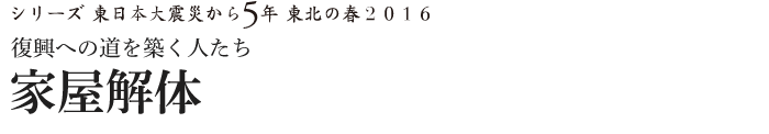 シリーズ 東日本大震災から5年　東北の春2016　復興への道を築く人たち　家屋解体