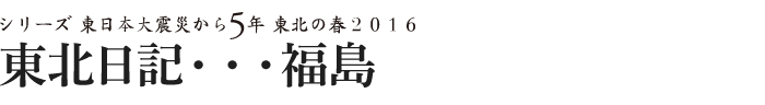 シリーズ 東日本大震災から5年　東北の春2016　東北日記・・・福島