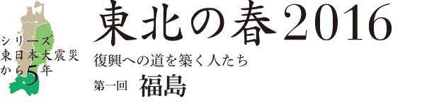 シリーズ 東日本大震災から5年　東北の春2016　復興への道を築く人たち　第1回：福島