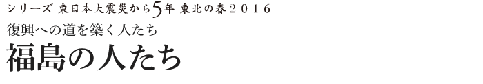 シリーズ 東日本大震災から5年　東北の春2016　復興への道を築く人たち　福島の人たち