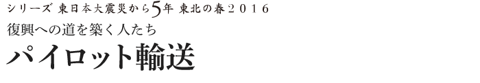 シリーズ 東日本大震災から5年　東北の春2016　復興への道を築く人たち　パイロット輸送