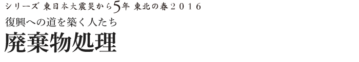 シリーズ 東日本大震災から5年　東北の春2016　復興への道を築く人たち　廃棄物処理