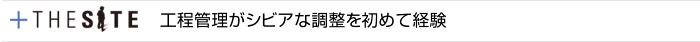 +THE SITE　工程管理がシビアな調整を初めて経験