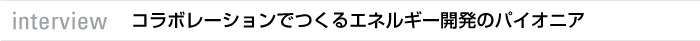 interview コラボレーションでつくるエネルギー開発のパイオニア