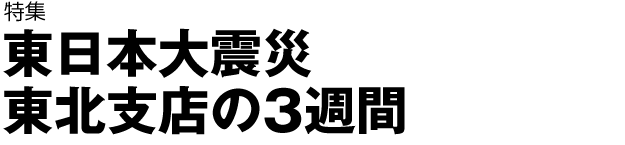 特集　東日本大震災　東北支店の3週間