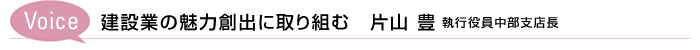 Voice 建設業の魅力創出に取り組む　 片山 豊 執行役員中部支店長