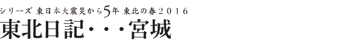 シリーズ 東日本大震災から5年　東北の春2016　東北日記・・・宮城