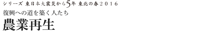 シリーズ 東日本大震災から5年　東北の春2016　復興への道を築く人たち　農業再生