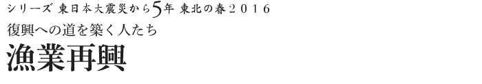 シリーズ 東日本大震災から5年　東北の春2016　復興への道を築く人たち　漁業再興