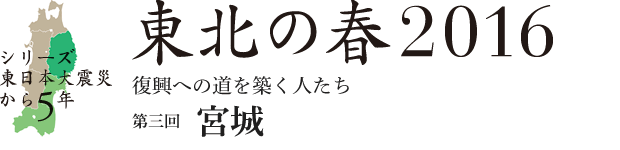 シリーズ 東日本大震災から5年　東北の春2016　復興への道を築く人たち　第3回：宮城