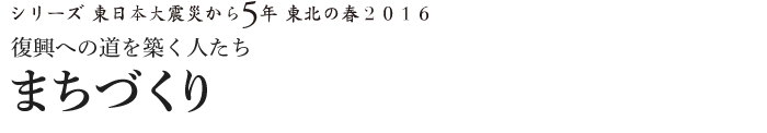 シリーズ 東日本大震災から5年　東北の春2016　復興への道を築く人たち　まちづくり