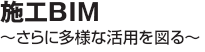 施工BIM　～さらに多様な活用を図る～