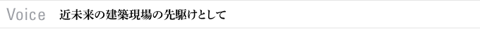 Voice　近未来の建築現場の先駆けとして