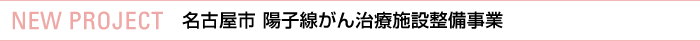 NEW PROJECT 名古屋市 陽子線がん治療施設整備事業