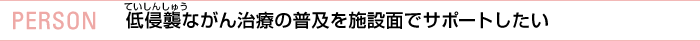 PERSON 低侵襲ながん治療の普及を施設面でサポートしたい