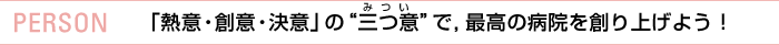 PERSON 「熱意・創意・決意」の"三つ意"で， 最高の病院を創り上げよう！