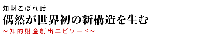 知財こぼれ話 偶然が世界初の新構造を生む ～知的財産創出エピソード～