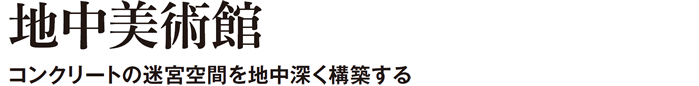 地中美術館　コンクリートの迷宮空間を地中深く構築する