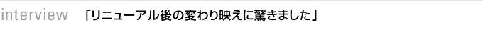 interview　「リニューアル後の変わり映えに驚きました」