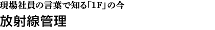 現場社員の言葉で知る「1F」の今　放射線管理