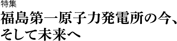 特集　福島第一原子力発電所の今,そして未来へ