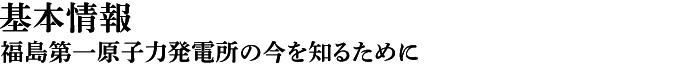 基本情報　福島第一原子力発電所の今を知るために