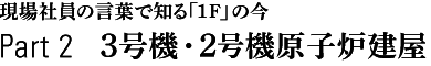 現場社員の言葉で知る「1F」の今　Part 2　3号機・2号機原始炉建屋