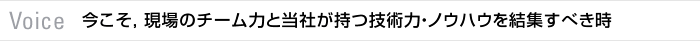 Voice 今こそ，現場のチーム力と当社が持つ技術力・ノウハウを結集すべき時