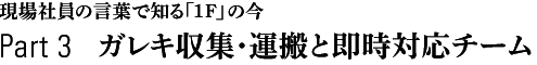 現場社員の言葉で知る「1F」の今　Part 3　ガレキ収集・運搬と即時対応チーム