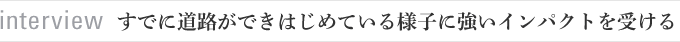 interview　すでに道路ができはじめている様子に強いインパクトを受ける