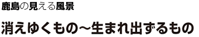 鹿島の見える風景 消えゆくもの～生まれ出ずるもの
