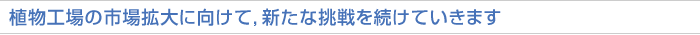 植物工場の市場拡大に向けて，新たな挑戦を続けていきます