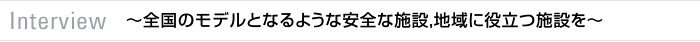 Interview　～全国のモデルとなるような安全な施設，地域に役立つ施設を～