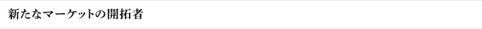 新たなマーケットの開拓者