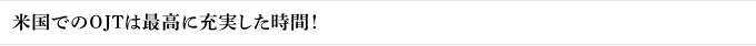 米国でのOJTは最高に充実した時間！