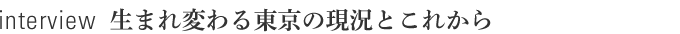 interview　生まれ変わる東京の現況とこれから